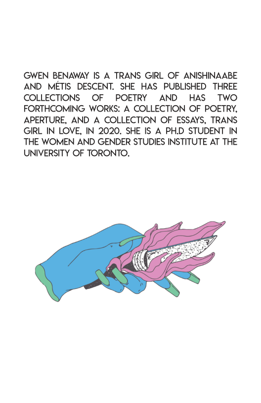 GWEN BENAWAY IS A TRANS GIRL OF ANISHINAABE AND METIS DESCENT. SHE HAS PUBLISHED THREE COLLECTIONS OF POETRY AND HAS TwWO FORTHCOMING WORKS: A COLLECTION OF POETRY, APERTURE, AND A COLLECTION OF ESSAYS, TRANS GIRL IN LOVE, IN 2020. SHE IS A PH.D STUDENT IN THE WOMEN AND GENDER STUDIES INSTITUTE AT THE UNIVERSITY OF TORONTO.  
